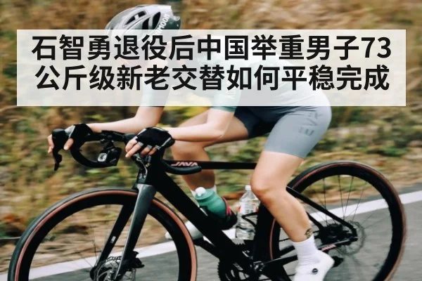 石智勇退役后中国举重男子73公斤级新老交替如何平稳完成