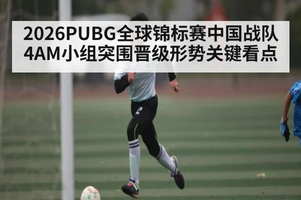 2026PUBG全球锦标赛中国战队4AM小组突围晋级形势关键看点