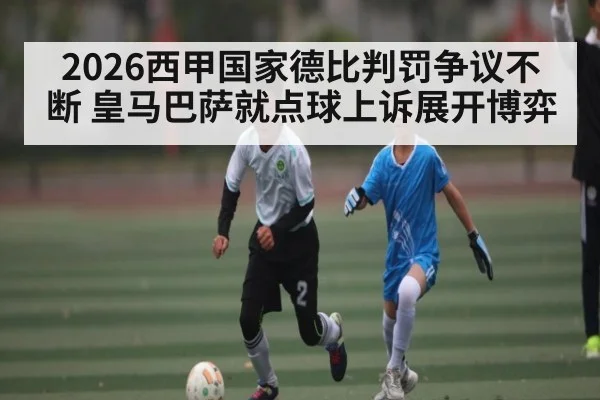 2026西甲国家德比判罚争议不断 皇马巴萨就点球上诉展开博弈