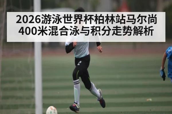 2026游泳世界杯柏林站马尔尚400米混合泳与积分走势解析